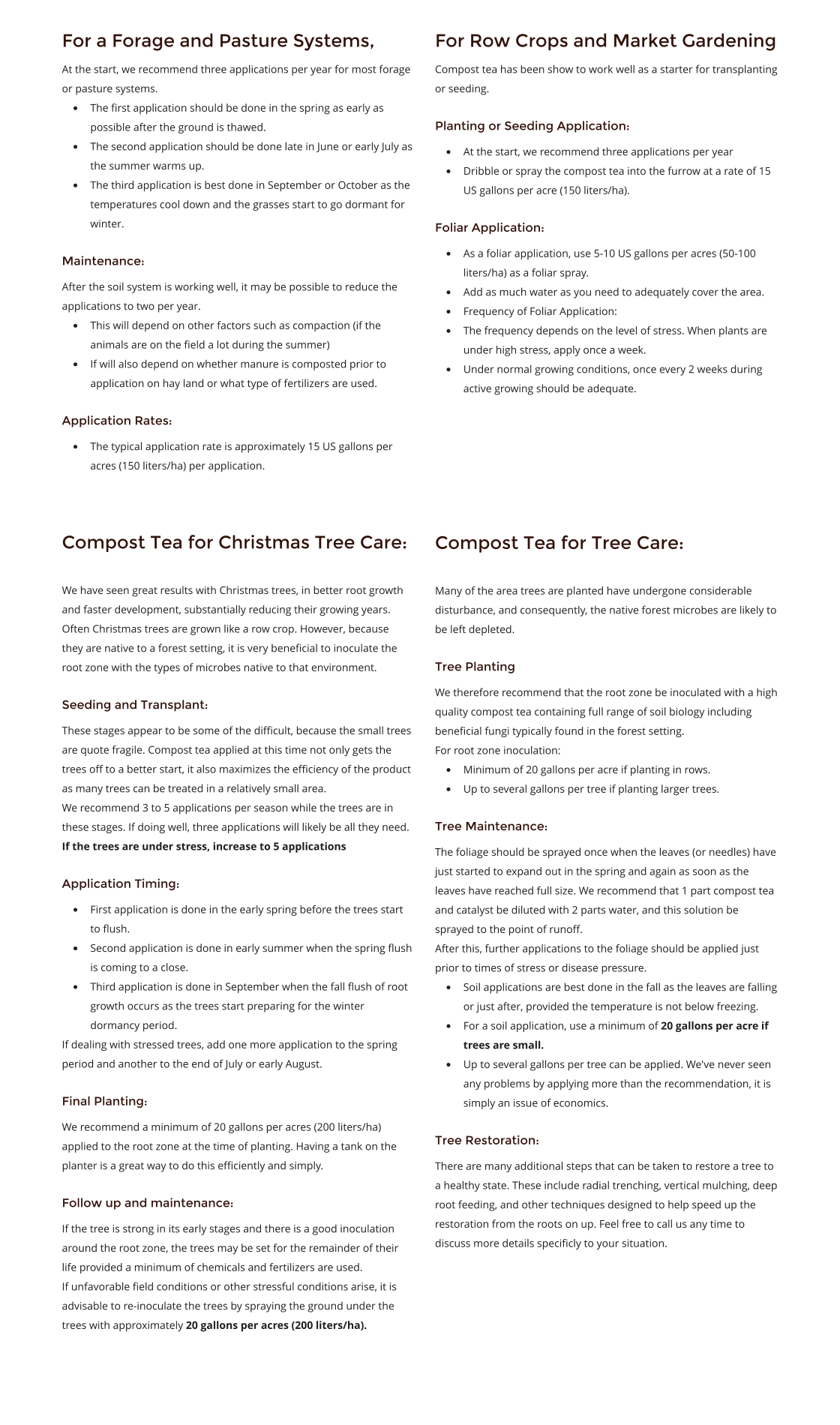 For a Forage and Pasture Systems,  At the start, we recommend three applications per year for most forage or pasture systems. •	The first application should be done in the spring as early as possible after the ground is thawed. •	The second application should be done late in June or early July as the summer warms up. •	The third application is best done in September or October as the temperatures cool down and the grasses start to go dormant for winter. Maintenance: After the soil system is working well, it may be possible to reduce the applications to two per year. •	This will depend on other factors such as compaction (if the animals are on the field a lot during the summer) •	If will also depend on whether manure is composted prior to application on hay land or what type of fertilizers are used. Application Rates: •	The typical application rate is approximately 15 US gallons per acres (150 liters/ha) per application.  Compost Tea for Christmas Tree Care:   We have seen great results with Christmas trees, in better root growth and faster development, substantially reducing their growing years. Often Christmas trees are grown like a row crop. However, because they are native to a forest setting, it is very beneficial to inoculate the root zone with the types of microbes native to that environment.  Seeding and Transplant: These stages appear to be some of the difficult, because the small trees are quote fragile. Compost tea applied at this time not only gets the trees off to a better start, it also maximizes the efficiency of the product as many trees can be treated in a relatively small area. We recommend 3 to 5 applications per season while the trees are in these stages. If doing well, three applications will likely be all they need. If the trees are under stress, increase to 5 applications Application Timing: •	First application is done in the early spring before the trees start to flush. •	Second application is done in early summer when the spring flush is coming to a close. •	Third application is done in September when the fall flush of root growth occurs as the trees start preparing for the winter dormancy period. If dealing with stressed trees, add one more application to the spring period and another to the end of July or early August. Final Planting: We recommend a minimum of 20 gallons per acres (200 liters/ha) applied to the root zone at the time of planting. Having a tank on the planter is a great way to do this efficiently and simply. Follow up and maintenance: If the tree is strong in its early stages and there is a good inoculation around the root zone, the trees may be set for the remainder of their life provided a minimum of chemicals and fertilizers are used. If unfavorable field conditions or other stressful conditions arise, it is advisable to re-inoculate the trees by spraying the ground under the trees with approximately 20 gallons per acres (200 liters/ha). For Row Crops and Market Gardening Compost tea has been show to work well as a starter for transplanting or seeding. Planting or Seeding Application: •	At the start, we recommend three applications per year •	Dribble or spray the compost tea into the furrow at a rate of 15 US gallons per acre (150 liters/ha). Foliar Application: •	As a foliar application, use 5-10 US gallons per acres (50-100 liters/ha) as a foliar spray. •	Add as much water as you need to adequately cover the area. •	Frequency of Foliar Application: •	The frequency depends on the level of stress. When plants are under high stress, apply once a week. •	Under normal growing conditions, once every 2 weeks during active growing should be adequate.    Compost Tea for Tree Care:   Many of the area trees are planted have undergone considerable disturbance, and consequently, the native forest microbes are likely to be left depleted. Tree Planting We therefore recommend that the root zone be inoculated with a high quality compost tea containing full range of soil biology including beneficial fungi typically found in the forest setting. For root zone inoculation: •	Minimum of 20 gallons per acre if planting in rows. •	Up to several gallons per tree if planting larger trees. Tree Maintenance: The foliage should be sprayed once when the leaves (or needles) have just started to expand out in the spring and again as soon as the leaves have reached full size. We recommend that 1 part compost tea and catalyst be diluted with 2 parts water, and this solution be sprayed to the point of runoff. After this, further applications to the foliage should be applied just prior to times of stress or disease pressure. •	Soil applications are best done in the fall as the leaves are falling or just after, provided the temperature is not below freezing. •	For a soil application, use a minimum of 20 gallons per acre if trees are small. •	Up to several gallons per tree can be applied. We've never seen any problems by applying more than the recommendation, it is simply an issue of economics. Tree Restoration: There are many additional steps that can be taken to restore a tree to a healthy state. These include radial trenching, vertical mulching, deep root feeding, and other techniques designed to help speed up the restoration from the roots on up. Feel free to call us any time to discuss more details specificly to your situation.